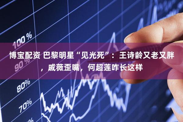 博宝配资 巴黎明星“见光死”：王诗龄又老又胖，戚薇歪嘴，何超莲咋长这样