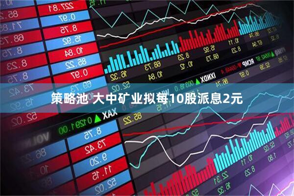 策略池 大中矿业拟每10股派息2元