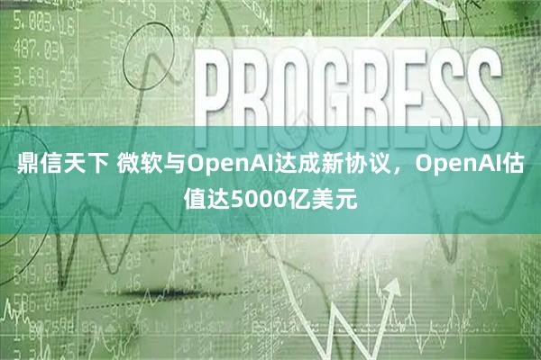 鼎信天下 微软与OpenAI达成新协议,OpenAI估值达5000亿美元