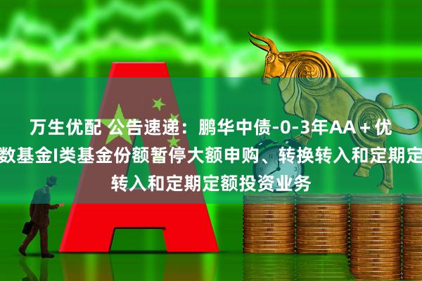 万生优配 公告速递:鹏华中债-0-3年AA+优选信用债指数基金I类基金份额暂停大额申购、转换转入和定期定额投资业务