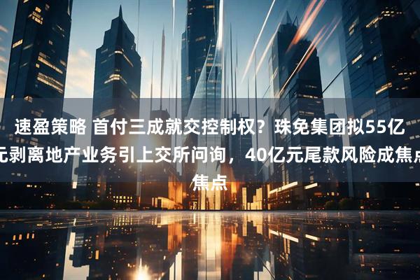 速盈策略 首付三成就交控制权?珠免集团拟55亿元剥离地产业务引上交所问询,40亿元尾款风险成焦点
