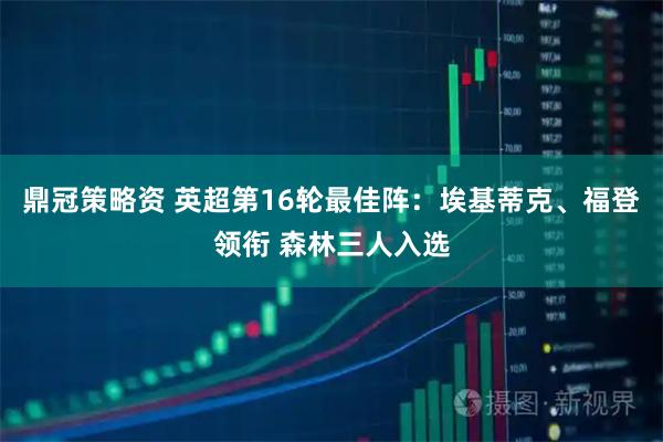 鼎冠策略资 英超第16轮最佳阵：埃基蒂克、福登领衔 森林三人入选