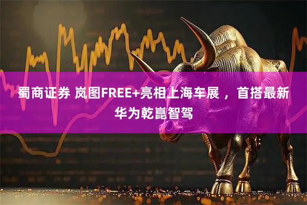 蜀商证券 岚图FREE+亮相上海车展 ，首搭最新华为乾崑智驾
