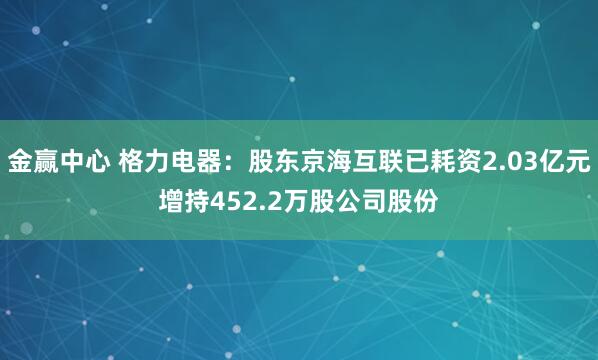 金赢中心 格力电器：股东京海互联已耗资2.03亿元增持452.2万股公司股份