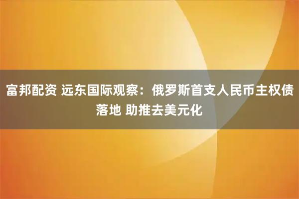 富邦配资 远东国际观察：俄罗斯首支人民币主权债落地 助推去美元化