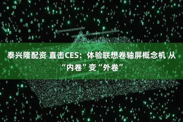 泰兴隆配资 直击CES:体验联想卷轴屏概念机 从“内卷”变“外卷”