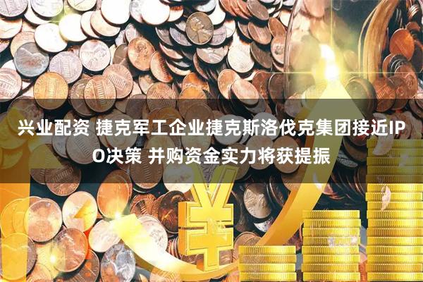 兴业配资 捷克军工企业捷克斯洛伐克集团接近IPO决策 并购资金实力将获提振