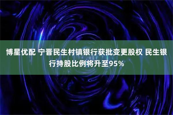 博星优配 宁晋民生村镇银行获批变更股权 民生银行持股比例将升至95%