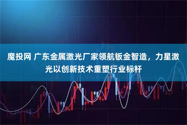 魔投网 广东金属激光厂家领航钣金智造,力星激光以创新技术重塑行业标杆