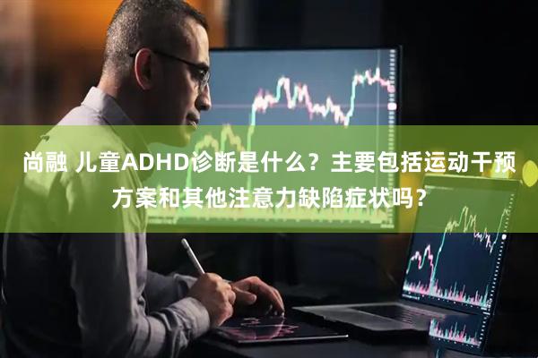 尚融 儿童ADHD诊断是什么?主要包括运动干预方案和其他注意力缺陷症状吗?