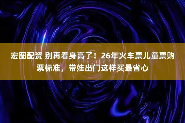 宏图配资 别再看身高了！26年火车票儿童票购票标准，带娃出门这样买最省心