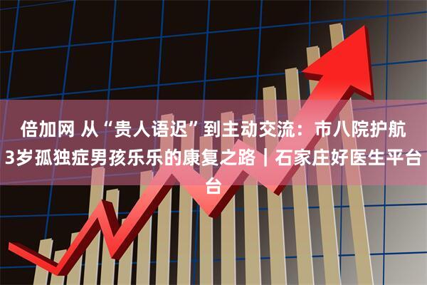 倍加网 从“贵人语迟”到主动交流：市八院护航3岁孤独症男孩乐乐的康复之路｜石家庄好医生平台