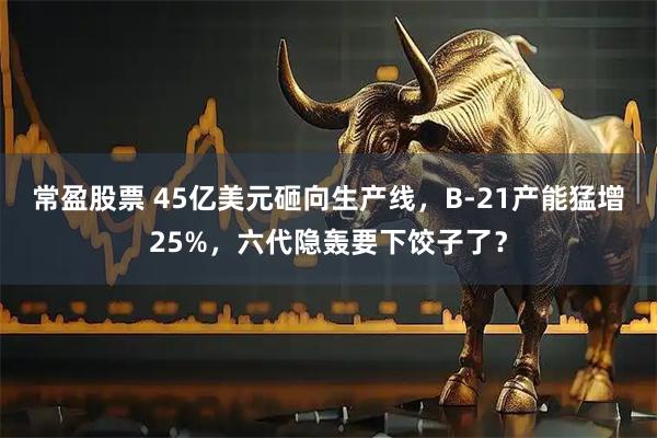 常盈股票 45亿美元砸向生产线,B-21产能猛增25%,六代隐轰要下饺子了?